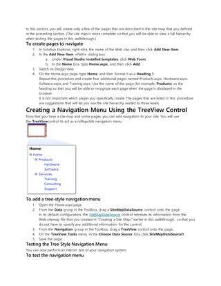 In this section, you will create only a few of the pages that are described in the site map that you defined
in the preceding section. (The site map is more complete so that you will be able to view a full hierarchy
when testing the pages in this walkthrough.)
To create pages to navigate
1. In Solution Explorer, right-click the name of the Web site, and then click Add New Item.
2. In the Add New Item <Path> dialog box:
a. Under Visual Studio installed templates, click Web Form.
b. In the Name box, type Home.aspx, and then click Add.
3. Switch to Design view.
4. On the Home.aspx page, type Home, and then format it as a Heading 1.
Repeat this procedure and create four additional pages named Products.aspx, Hardware.aspx,
Software.aspx, and Training.aspx. Use the name of the page (for example, Products) as the
heading so that you will be able to recognize each page when the page is displayed in the
browser.
It is not important which pages you specifically create. The pages that are listed in this procedure
are suggestions that will let you see the site hierarchy nested to three levels.
Creating a Navigation Menu Using the TreeView Control
Now that you have a site map and some pages, you can add navigation to your site. You will use
the TreeViewcontrol to act as a collapsible navigation menu.
To add a tree-style navigation menu
1. Open the Home.aspx page.
2. From the Data group in the Toolbox, drag a SiteMapDataSource control onto the page.
In its default configuration, the SiteMapDataSource control retrieves its information from the
Web.sitemap file that you created in "Creating a Site Map," earlier in this walkthrough, so that you
do not have to specify any additional information for the control.
3. From the Navigation group in the Toolbox, drag a TreeView control onto the page.
4. On the TreeView Tasks menu, in the Choose Data Source box, click SiteMapDataSource1.
5. Save the page.
Testing the Tree Style Navigation Menu
You can now perform an interim test of your navigation system.
To test the navigation menu
 