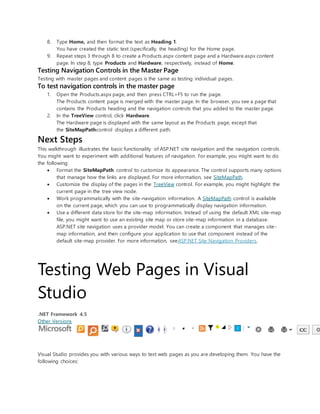 8. Type Home, and then format the text as Heading 1.
You have created the static text (specifically, the heading) for the Home page.
9. Repeat steps 3 through 8 to create a Products.aspx content page and a Hardware.aspx content
page. In step 8, type Products and Hardware, respectively, instead of Home.
Testing Navigation Controls in the Master Page
Testing with master pages and content pages is the same as testing individual pages.
To test navigation controls in the master page
1. Open the Products.aspx page, and then press CTRL+F5 to run the page.
The Products content page is merged with the master page. In the browser, you see a page that
contains the Products heading and the navigation controls that you added to the master page.
2. In the TreeView control, click Hardware.
The Hardware page is displayed with the same layout as the Products page, except that
the SiteMapPathcontrol displays a different path.
Next Steps
This walkthrough illustrates the basic functionality of ASP.NET site navigation and the navigation controls.
You might want to experiment with additional features of navigation. For example, you might want to do
the following:
 Format the SiteMapPath control to customize its appearance. The control supports many options
that manage how the links are displayed. For more information, see SiteMapPath.
 Customize the display of the pages in the TreeView control. For example, you might highlight the
current page in the tree view node.
 Work programmatically with the site-navigation information. A SiteMapPath control is available
on the current page, which you can use to programmatically display navigation information.
 Use a different data store for the site-map information. Instead of using the default XML site-map
file, you might want to use an existing site map or store site-map information in a database.
ASP.NET site navigation uses a provider model. You can create a component that manages site-
map information, and then configure your application to use that component instead of the
default site-map provider. For more information, seeASP.NET Site Navigation Providers.
Testing Web Pages in Visual
Studio
.NET Framework 4.5
Other Versions
Visual Studio provides you with various ways to test web pages as you are developing them. You have the
following choices:
 