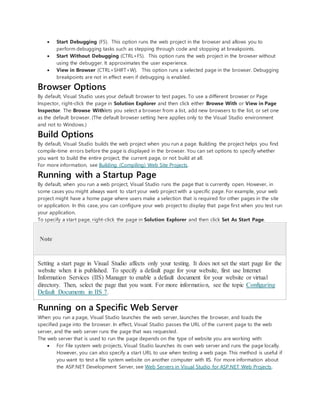  Start Debugging (F5). This option runs the web project in the browser and allows you to
perform debugging tasks such as stepping through code and stopping at breakpoints.
 Start Without Debugging (CTRL+F5). This option runs the web project in the browser without
using the debugger. It approximates the user experience.
 View in Browser (CTRL+SHIFT+W). This option runs a selected page in the browser. Debugging
breakpoints are not in effect even if debugging is enabled.
Browser Options
By default, Visual Studio uses your default browser to test pages. To use a different browser or Page
Inspector, right-click the page in Solution Explorer and then click either Browse With or View in Page
Inspector. The Browse Withlets you select a browser from a list, add new browsers to the list, or set one
as the default browser. (The default browser setting here applies only to the Visual Studio environment
and not to Windows.)
Build Options
By default, Visual Studio builds the web project when you run a page. Building the project helps you find
compile-time errors before the page is displayed in the browser. You can set options to specify whether
you want to build the entire project, the current page, or not build at all.
For more information, see Building (Compiling) Web Site Projects.
Running with a Startup Page
By default, when you run a web project, Visual Studio runs the page that is currently open. However, in
some cases you might always want to start your web project with a specific page. For example, your web
project might have a home page where users make a selection that is required for other pages in the site
or application. In this case, you can configure your web project to display that page first when you test run
your application.
To specify a start page, right-click the page in Solution Explorer and then click Set As Start Page.
Note
Setting a start page in Visual Studio affects only your testing. It does not set the start page for the
website when it is published. To specify a default page for your website, first use Internet
Information Services (IIS) Manager to enable a default document for your website or virtual
directory. Then, select the page that you want. For more information, see the topic Configuring
Default Documents in IIS 7.
Running on a Specific Web Server
When you run a page, Visual Studio launches the web server, launches the browser, and loads the
specified page into the browser. In effect, Visual Studio passes the URL of the current page to the web
server, and the web server runs the page that was requested.
The web server that is used to run the page depends on the type of website you are working with:
 For File system web projects, Visual Studio launches its own web server and runs the page locally.
However, you can also specify a start URL to use when testing a web page. This method is useful if
you want to test a file system website on another computer with IIS. For more information about
the ASP.NET Development Server, see Web Servers in Visual Studio for ASP.NET Web Projects.
 