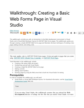 Walkthrough: Creating a Basic
Web Forms Page in Visual
Studio
Other Versions
This walkthrough provides you with an introduction to the Web development environment in Visual
Studio and in Visual Web Developer Express for ASP.NET Web Forms pages. This walkthrough guides you
through creating a simple ASP.NET Web Forms page and illustrates the basic techniques of creating a new
page, adding controls, and writing code.
Note
This topic applies only to ASP.NET Web Forms pages. It does not apply to pages that you create
using ASP.NET MVC (Model View Controller) or ASP.NET Web Pages.
Tasks illustrated in this walkthrough include:
 Creating a file system Web site project.
 Familiarizing yourself with Visual Studio.
 Creating a single-file ASP.NET Web Forms page.
 Adding controls.
 Adding event handlers.
 Running pages by using the Web server that is built into Visual Studio for testing.
Prerequisites
In order to complete this walkthrough, you will need:
 Visual Studio or Visual Web Developer Express. For download information, see the Visual Studio
Development Center Web site.
Note
If you are using Visual Studio, this walkthrough assumes that you selected the Web
Developmentcollection of settings the first time that you started Visual Studio. For more
 