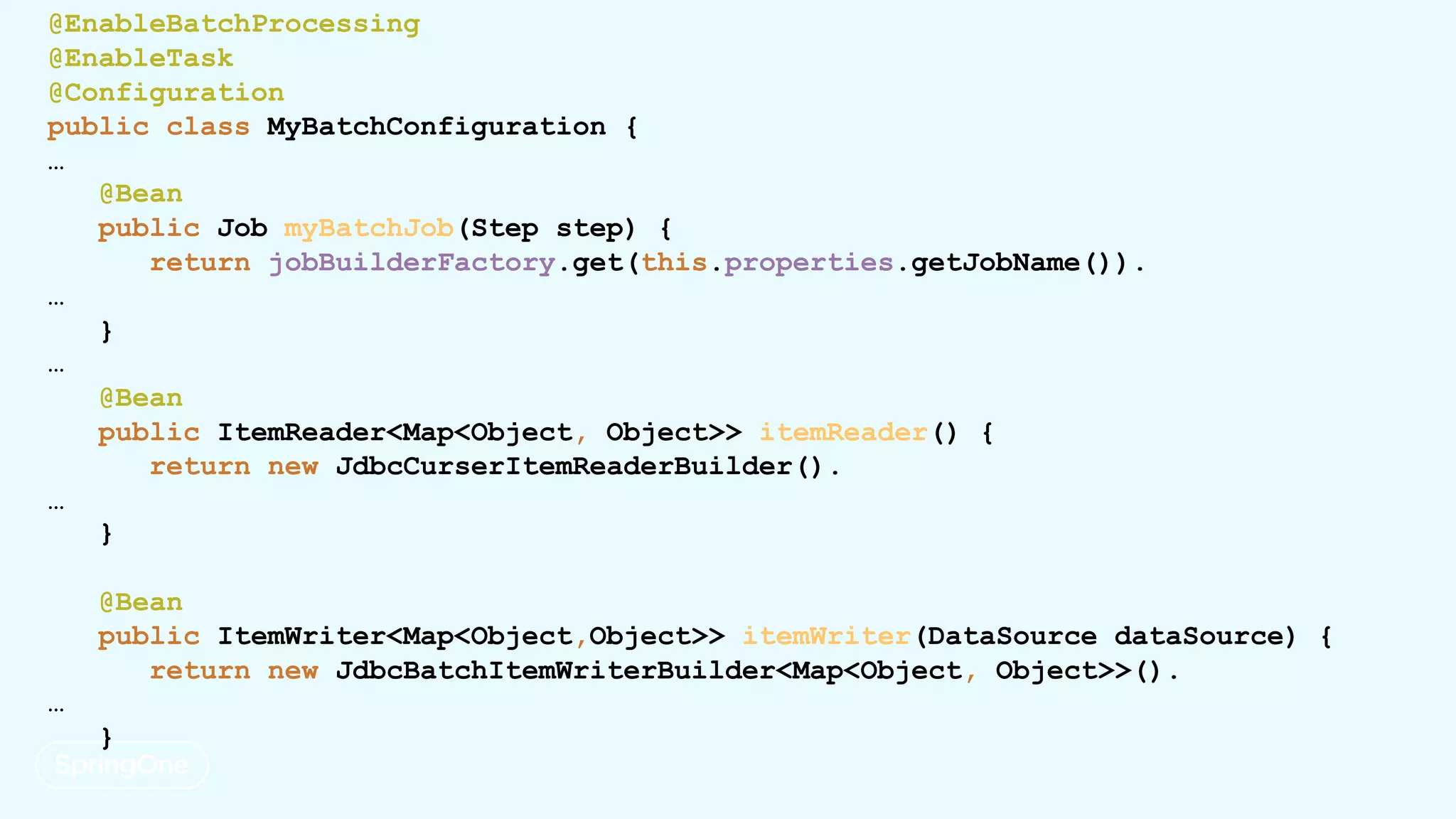 @EnableBatchProcessing
@EnableTask
@Configuration
public class MyBatchConfiguration {
…
@Bean
public Job myBatchJob(Step step) {
return jobBuilderFactory.get(this.properties.getJobName()).
…
}
…
@Bean
public ItemReader<Map<Object, Object>> itemReader() {
return new JdbcCurserItemReaderBuilder().
…
}
@Bean
public ItemWriter<Map<Object,Object>> itemWriter(DataSource dataSource) {
return new JdbcBatchItemWriterBuilder<Map<Object, Object>>().
…
}
 