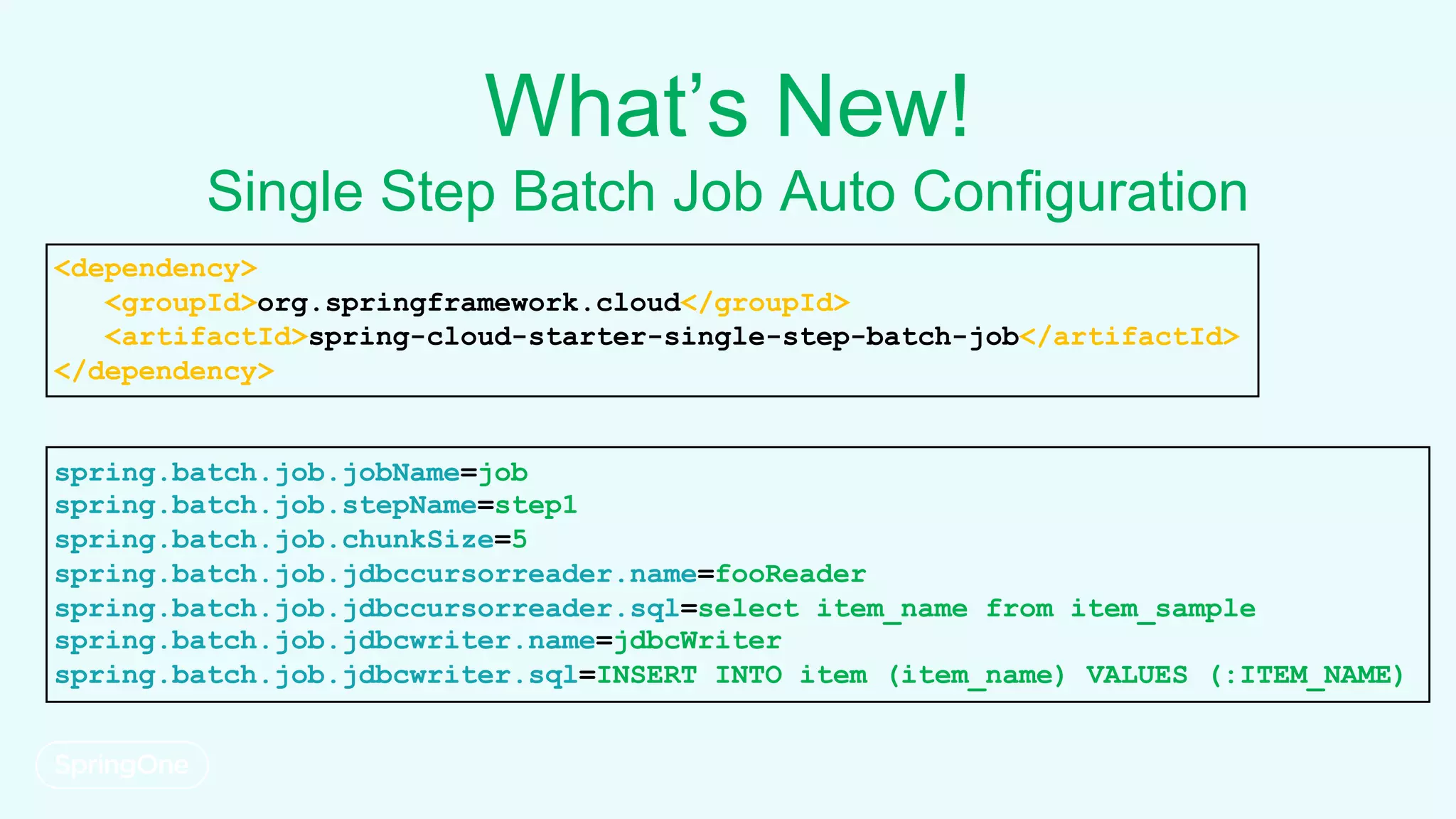 What’s New!
Single Step Batch Job Auto Configuration
spring.batch.job.jobName=job
spring.batch.job.stepName=step1
spring.batch.job.chunkSize=5
spring.batch.job.jdbccursorreader.name=fooReader
spring.batch.job.jdbccursorreader.sql=select item_name from item_sample
spring.batch.job.jdbcwriter.name=jdbcWriter
spring.batch.job.jdbcwriter.sql=INSERT INTO item (item_name) VALUES (:ITEM_NAME)
<dependency>
<groupId>org.springframework.cloud</groupId>
<artifactId>spring-cloud-starter-single-step-batch-job</artifactId>
</dependency>
 