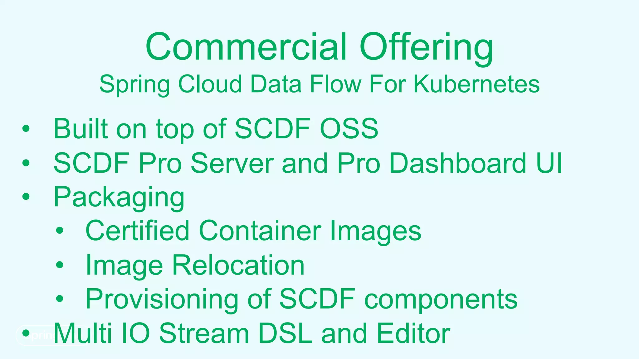 Commercial Offering
Spring Cloud Data Flow For Kubernetes
• Built on top of SCDF OSS
• SCDF Pro Server and Pro Dashboard UI
• Packaging
• Certified Container Images
• Image Relocation
• Provisioning of SCDF components
• Multi IO Stream DSL and Editor
 