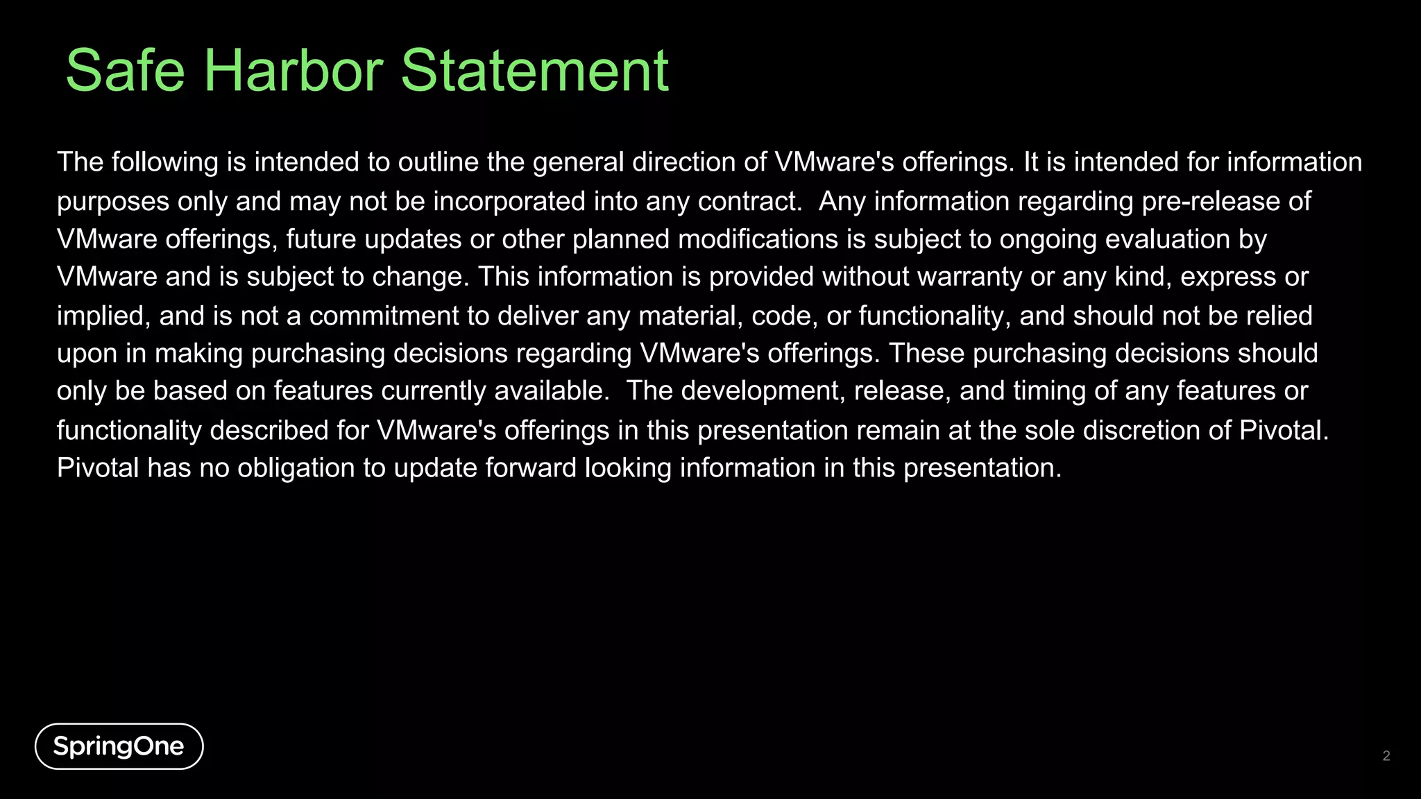 Safe Harbor Statement
The following is intended to outline the general direction of VMware's offerings. It is intended for information
purposes only and may not be incorporated into any contract. Any information regarding pre-release of
VMware offerings, future updates or other planned modifications is subject to ongoing evaluation by
VMware and is subject to change. This information is provided without warranty or any kind, express or
implied, and is not a commitment to deliver any material, code, or functionality, and should not be relied
upon in making purchasing decisions regarding VMware's offerings. These purchasing decisions should
only be based on features currently available. The development, release, and timing of any features or
functionality described for VMware's offerings in this presentation remain at the sole discretion of Pivotal.
Pivotal has no obligation to update forward looking information in this presentation.
2
 