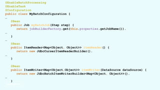 @EnableBatchProcessing
@EnableTask
@Configuration
public class MyBatchConfiguration {
…
@Bean
public Job myBatchJob(Step step) {
return jobBuilderFactory.get(this.properties.getJobName()).
…
}
…
@Bean
public ItemReader<Map<Object, Object>> itemReader() {
return new JdbcCurserItemReaderBuilder().
…
}
@Bean
public ItemWriter<Map<Object,Object>> itemWriter(DataSource dataSource) {
return new JdbcBatchItemWriterBuilder<Map<Object, Object>>().
…
}
 