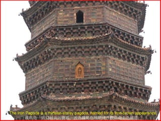 The Iron Pagoda is a thirteen-storey pagoda, named for its iron-brown appearance.
鐵塔是一個13層高的寶塔，因為鐵褐色琉璃磚外觀而命名為鐵塔。

 