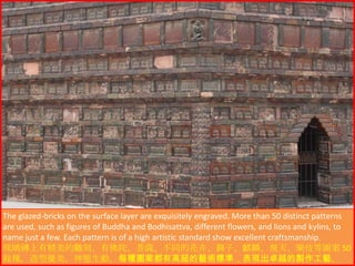The glazed-bricks on the surface layer are exquisitely engraved. More than 50 distinct patterns
are used, such as figures of Buddha and Bodhisattva, different flowers, and lions and kylins, to
name just a few. Each pattern is of a high artistic standard show excellent craftsmanship.
琉璃磚上有精美的雕刻，有佛陀、菩薩、不同的花卉、獅子、麒麟、飛天、樂伎等圖案 50
餘種，造型優美，神態生動，每種圖案都有高超的藝術標準，表現出卓越的製作工藝。

 