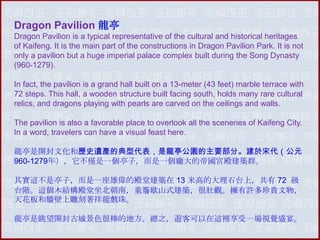 Dragon Pavilion 龍亭
Dragon Pavilion is a typical representative of the cultural and historical heritages
of Kaifeng. It is the main part of the constructions in Dragon Pavilion Park. It is not
only a pavilion but a huge imperial palace complex built during the Song Dynasty
(960-1279).
In fact, the pavilion is a grand hall built on a 13-meter (43 feet) marble terrace with
72 steps. This hall, a wooden structure built facing south, holds many rare cultural
relics, and dragons playing with pearls are carved on the ceilings and walls.
The pavilion is also a favorable place to overlook all the sceneries of Kaifeng City.
In a word, travelers can have a visual feast here.
龍亭是開封文化和歷史遺產的典型代表，是龍亭公園的主要部分。建於宋代（公元
960-1279年），它不僅是一個亭子，而是一個龐大的帝國宮殿建築群。
其實這不是亭子，而是一座雄偉的殿堂建築在 13 米高的大理石台上，共有 72 級
台階。這個木結構殿堂坐北朝南，重簷歇山式建築，很壯觀。擁有許多珍貴文物，
天花板和牆壁上雕刻著祥龍戲珠。
龍亭是眺望開封古城景色很棒的地方。總之，遊客可以在這裡享受一場視覺盛宴。

 