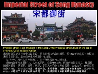 Imperial Street is an imitation of the Song Dynasty capital street, built on the top of
originally Song Imperial Street.
宋都御街位於開封市中山路北段，是為再現宋代御街風貌，於1988年建成的一條模仿
宋朝首都街道，建立在原來宋朝御街的上面。
北宋時期，是供皇帝御駕出入，顯示尊嚴氣派的主要街道。
新建的御街南起新街口，北至五朝門，全長400多米。兩側角樓對稱而立，樓閣殿
鋪鱗次櫛比，其匾額、楹聯、幌子、字型大小均取自宋史記載，古色古香。50餘家店
鋪各具特色，經營開封特產、傳統商品、古玩字畫，售貨員身著仿宋古裝。漫步御街，
仿佛一步跨越了上千年的歷史長河，令人充滿對昔日宋都繁華景象的無限遐想。

 