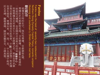 Fanlou

1
1988

Fanlou was the best of seventy-two restaurant in
Northern Song Dynasty Capital Tokyo, romantic emperor
Huizong and courtesan Li Shishi often met here.

( )

灰也宗 一
樊
瓦多與相組樊硯
青有京傳庭樓樓硯
磚描都樊院位是
＊寫名樓式於古樓
雕。妓為樓宋時
樑樊李北閣都的
畫樓師宋＊御名
棟由師東也街字
＊東常京是北＊
陳、在七開端現
設西此十封＊在
富、相二目又叫
麗南會家前名樊
堂、＊酒最礬樓
皇北小樓大樓＊
＊ 、說 之 的 ＊ 宋
古中《首仿是都
樸五水＊宋 御
街
典 座 滸 風娛
雅 樓 傳 流樂 年 號
。 宇 》 皇中 重 。
組 對 帝心 建
成 此 宋。 的
。樓徽

 