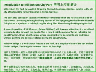 Introduction to Millennium City Park 清明上河園 簡介
Millennium City Park (also called Qingming Riverside Landscape Garden) located in the old
city of Kaifeng (the former Bianjing) in Henan Province.
The built area consists of several architectural complexes which are re-creations based on
the famous 12 century painting by Zhang Zeduan of 'The Qingming Festival by the Riverside'.
This picture is a painted scroll depicting life along Bian River during the Qingming Festival.

A majestic pavilion of 31.99 meters (about 105 feet) will draw our attention. It is so tall and
seems to be able to touch the clouds. This is how it got the name of Fuyun (whisking the
cloud) Pavilion. It was also the place where important royal documents and traditional
Chinese painting and books are stored during the Song Dynasty.
Rainbow Bridge is a well-known feature in the Park. It is a replica of one of the ten ancient
timber bridges. The bridge is 5 meters (about 16 feet) high.
清明上河園是一處位於河南省開封市龍亭湖西岸的宋代文化主題公園。它是以畫家張
擇端的寫實畫作《清明上河圖》為藍本，按照《營造法式》為建設標準，以宋朝市井
文化、民俗風情、皇家園林和古代娛樂為題材，以遊客參與體驗為特點的文化主題公
園。
雙亭橋將景區分為南苑和北苑。整個景區仿照《清明上河圖》，設有驛站、民俗風情、
特色食街、宋文化展示、花鳥魚蟲、繁華京城、休閒購物和綜合服務等八個功能區，

 