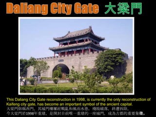 This Daliang City Gate reconstruction in 1998, is currently the only reconstruction of
Kaifeng city gate, has become an important symbol of the ancient capital.
大梁門俗稱西門。其城門樓屢經戰亂和風雨水患，殘敗破落，終遭拆除。
今大梁門於1998年重建，是開封目前唯一重建的一座城門，成為古都的重要象徵。

 