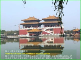臨水大殿和皇家林園大湖
Waterfront Palace and the lake of imperial garden
臨水大殿由宣和殿、宣德殿連結而成。宋代是男賓、女眷的兩個大包廂，是一
個功能考究的皇家歌劇院。從這裡俯瞰全園，觀賞水上演出的各種遊藝節目。

 