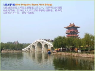 九龍石拱橋 Nine Dragons Stone Arch Bridge
九龍橋為清明上河園主要建築主景之一，是清明上河園最
高最長的橋，因跨度太大所以採用聯拱結構修建。橋旁的
大銀杏已近千年，是宋代遺物。

 