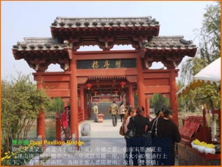 雙亭橋 Dual Pavilion Bridge
取北宋畫家王希孟《千里江山圖》亭橋之意，仿南宋墨客夏圭
《溪山清遠圖》橋亭之形。中流設吊橋一座，供大小船隻通行上
下，左右蓋瓦亭兩間，為南北客人遮陽避雨，故曰「雙亭橋」。

 