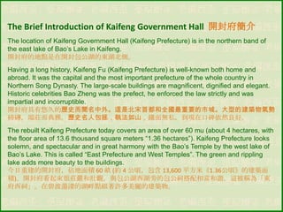 The Brief Introduction of Kaifeng Government Hall 開封府簡介
The location of Kaifeng Government Hall (Kaifeng Prefecture) is in the northern band of
the east lake of Bao‟s Lake in Kaifeng.
開封府的地點是在開封包公湖的東湖北側。
Having a long history, Kaifeng Fu (Kaifeng Prefecture) is well-known both home and
abroad. It was the capital and the most important prefecture of the whole country in
Northern Song Dynasty. The large-scale buildings are magnificent, dignified and elegant.
Historic celebrities Bao Zheng was the prefect, he enforced the law strictly and was
impartial and incorruptible.
開封府具有悠久的歷史而聞名中外。這是北宋首都和全國最重要的市城。大型的建築物氣勢
磅礴，端莊而典雅。歷史名人包拯，執法如山，鐵面無私，到現在口碑依然良好。
The rebuilt Kaifeng Prefecture today covers an area of over 60 mu (about 4 hectares, with
the floor area of 13.6 thousand square meters “1.36 hectares”). Kaifeng Prefecture looks
solemn, and spectacular and in great harmony with the Bao‟s Temple by the west lake of
Bao‟s Lake. This is called “East Prefecture and West Temples”. The green and rippling
lake adds more beauty to the buildings.
今日重建的開封府，佔地面積 60 畝 (約 4 公頃，包含 13,600 平方米《1.36公頃》的建築面
積)。開封府看起來很莊嚴和壯觀，與包公湖西湖旁的包公祠搭配相當和諧，這被稱為「東
府西祠」。在碧波蕩漾的湖畔點綴著許多美麗的建築物。

 