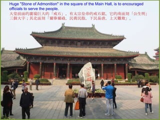 Huge "Stone of Admonition" in the square of the Main Hall, is to encouraged
officials to serve the people.
大堂前面的廣場巨大的「戒石」，有太宗皇帝的戒石銘。它的南面刻「公生明」
三個大字；其北面刻「爾俸爾祿，民膏民脂，下民易虐，上天難欺」。

 