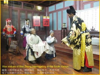 Wax statues of Bao Zheng interrogating in the South Yamun.
蠟像人物形態逼真、栩栩如生、惟妙惟肖，真實的再
現了包拯聽民訴訟、執法如山、為民伸冤的場景。

 