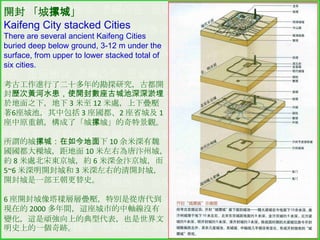 開封 「城摞城」
Kaifeng City stacked Cities
There are several ancient Kaifeng Cities
buried deep below ground, 3-12 m under the
surface, from upper to lower stacked total of
six cities.
考古工作進行了二十多年的勘探研究，古都開
封歷次黃河水患，使開封數座古城池深深淤埋
於地面之下，地下 3 米至 12 米處，上下疊壓
著6座城池，其中包括 3 座國都、2 座省城及 1
座中原重鎮，構成了「城摞城」的奇特景觀。
所謂的城摞城：在如今地面下 10 余米深有魏
國國都大樑城，距地面 10 米左右為唐汴州城，
約 8 米處北宋東京城，約 6 米深金汴京城，而
5~6 米深明開封城和 3 米深左右的清開封城，
開封城是一部王朝更替史。
6 座開封城像塔樣層層疊壓，特別是從唐代到
現在的 2000 多年間，這座城市的中軸線沒有
變化，這是頑強向上的典型代表，也是世界文
明史上的一個奇跡。

 