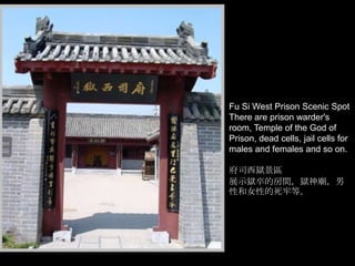 Fu Si West Prison Scenic Spot
There are prison warder's
room, Temple of the God of
Prison, dead cells, jail cells for
males and females and so on.
府司西獄景區
展示獄卒的房間，獄神廟，男
性和女性的死牢等。

 