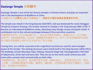 Daxiango Temple 大相國寺
Daxiango Temple is one of the ten famous temples in Chinese history and plays an important
role in the development of Buddhism in China.
大相國寺在中國歷史上的十大名寺之一，佛教在中國的發展起著重要的作用。
The temple was rebuilt in the Tang Dynasty (618-907), and was bestowed the name Xiangguo
Temple by Emperor Ruizong. The temple reached its heyday in the Song Dynasty (960-1279). It
became an international Buddhism center, attracting many foreign envoys and great monks. It
contributed a lot to the cultural exchanges between China and other countries.
該廟重修於唐代（公元 618-907 年），睿宗皇帝賜名相國寺。該廟於宋代（公元 9601279 年）達到鼎盛時期。它成為一個國際性的佛教中心，吸引了許多外國使節和高僧。
對中國和其他國家之間的文化交流作出了很大貢獻。

Coming here, you will be surprised at the magnificent architecture and the well-arranged
layout of the temple. The existing structures were mainly built in the Qing Dynasty (1644-1911).
The buildings include Mountain Gate, Paifang, Heavenly Kings Hall, Daxiongbaodian Hall (Hall
of Sakyamuni), Arhat Hall and Sutra Hall. They are set on the north-south central axis with
some other annexes built symmetrically on both sides.
寺廟建築宏偉，精心佈局。現存廟宇建於清朝（1644-1911）。該建築包括山門，牌坊，
天王殿，大雄寶殿 (釋迦牟尼殿)，羅漢堂，藏經樓。它們被設置在南北中軸線上，兩側
其他一些建築亦是對稱的。

 