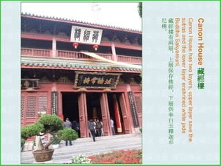 Canon House
Canon House has two layers, upper layer save the
sutras and the lower layer enshrined white jade
Buddha Sakyamuni.

藏
經
樓

尼藏
佛經
。樓
有
兩
層
＊
上
層
保
存
佛
經
＊
下
層
供
奉
白
玉
釋
迦
牟

 