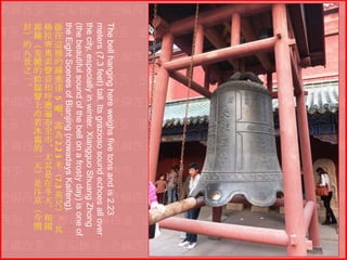 The bell hanging here weighs five tons and is 2.23
meters (7.3 feet) tall. Its grazioso sound echoes all over
the city, especially in winter. Xiangguo Shuang Zhong
(the beautiful sound of the bell on a frosty day) is one of
the Eight Scenes of Bianjing (nowadays Kaifeng).
5
2.2 3
7.3
封霜格掛
）鐘拉在
的（齊這
八美奧裡
景麗索的
之的聲鐘
一鈴音重
。鐺相達
聲呼
上應噸
冷遍＊
若布高
冰全為
霜市
的＊
一尤
天其米
）是（
是在
汴冬英
京天尺
（。）
今相。
開國其

 