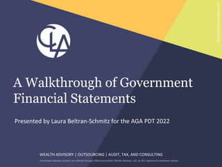 WEALTH ADVISORY | OUTSOURCING | AUDIT, TAX, AND CONSULTING
Investment advisory services are offered through CliftonLarsonAllen Wealth Advisors, LLC, an SEC-registered investment advisor
©2022
CliftonLarsonAllen
LLP
Presented by Laura Beltran-Schmitz for the AGA PDT 2022
A Walkthrough of Government
Financial Statements
 