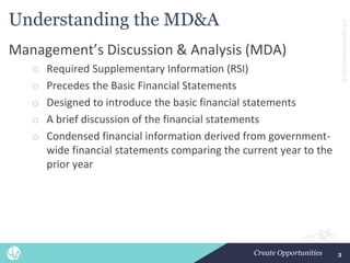 ©2022
CliftonLarsonAllen
LLP
Understanding the MD&A
Management’s Discussion & Analysis (MDA)
o Required Supplementary Information (RSI)
o Precedes the Basic Financial Statements
o Designed to introduce the basic financial statements
o A brief discussion of the financial statements
o Condensed financial information derived from government-
wide financial statements comparing the current year to the
prior year
3
 