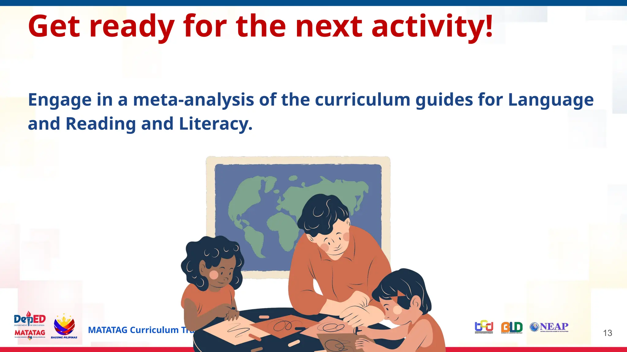 MATATAG Curriculum Training | 2024 13
Get ready for the next activity!
Engage in a meta-analysis of the curriculum guides for Language
and Reading and Literacy.
 
