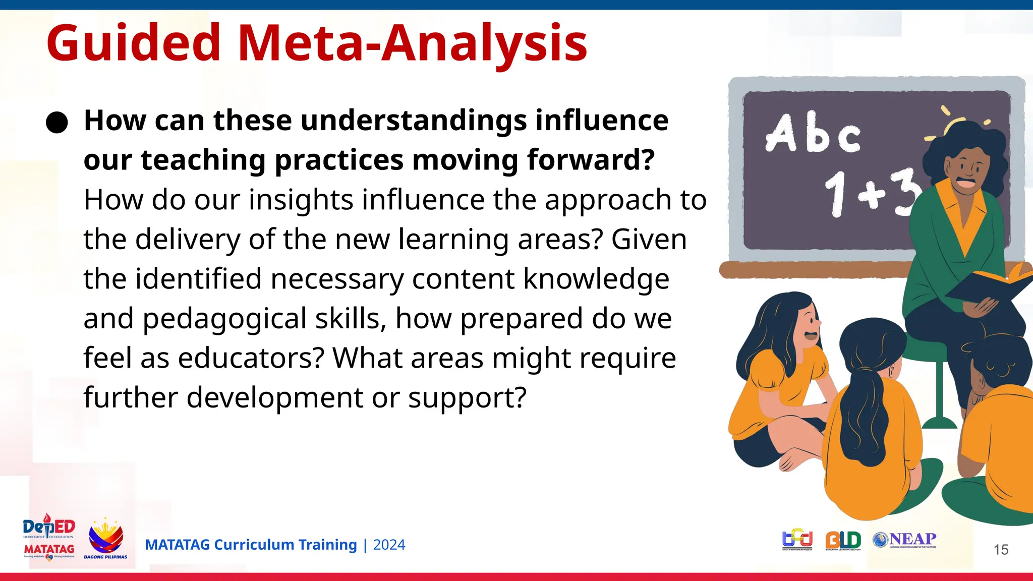 MATATAG Curriculum Training | 2024 15
Guided Meta-Analysis
● How can these understandings influence
our teaching practices moving forward?
How do our insights influence the approach to
the delivery of the new learning areas? Given
the identified necessary content knowledge
and pedagogical skills, how prepared do we
feel as educators? What areas might require
further development or support?
 