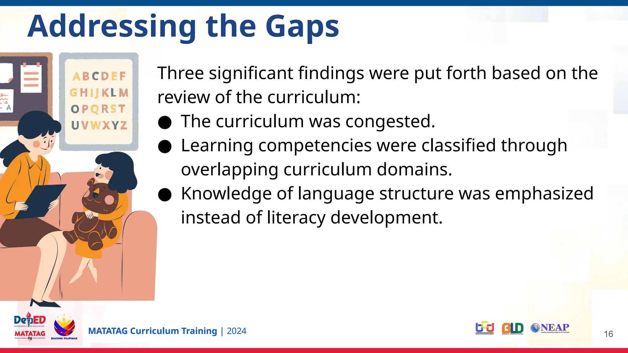 MATATAG Curriculum Training | 2024 16
Addressing the Gaps
Three significant findings were put forth based on the
review of the curriculum:
● The curriculum was congested.
● Learning competencies were classified through
overlapping curriculum domains.
● Knowledge of language structure was emphasized
instead of literacy development.
 