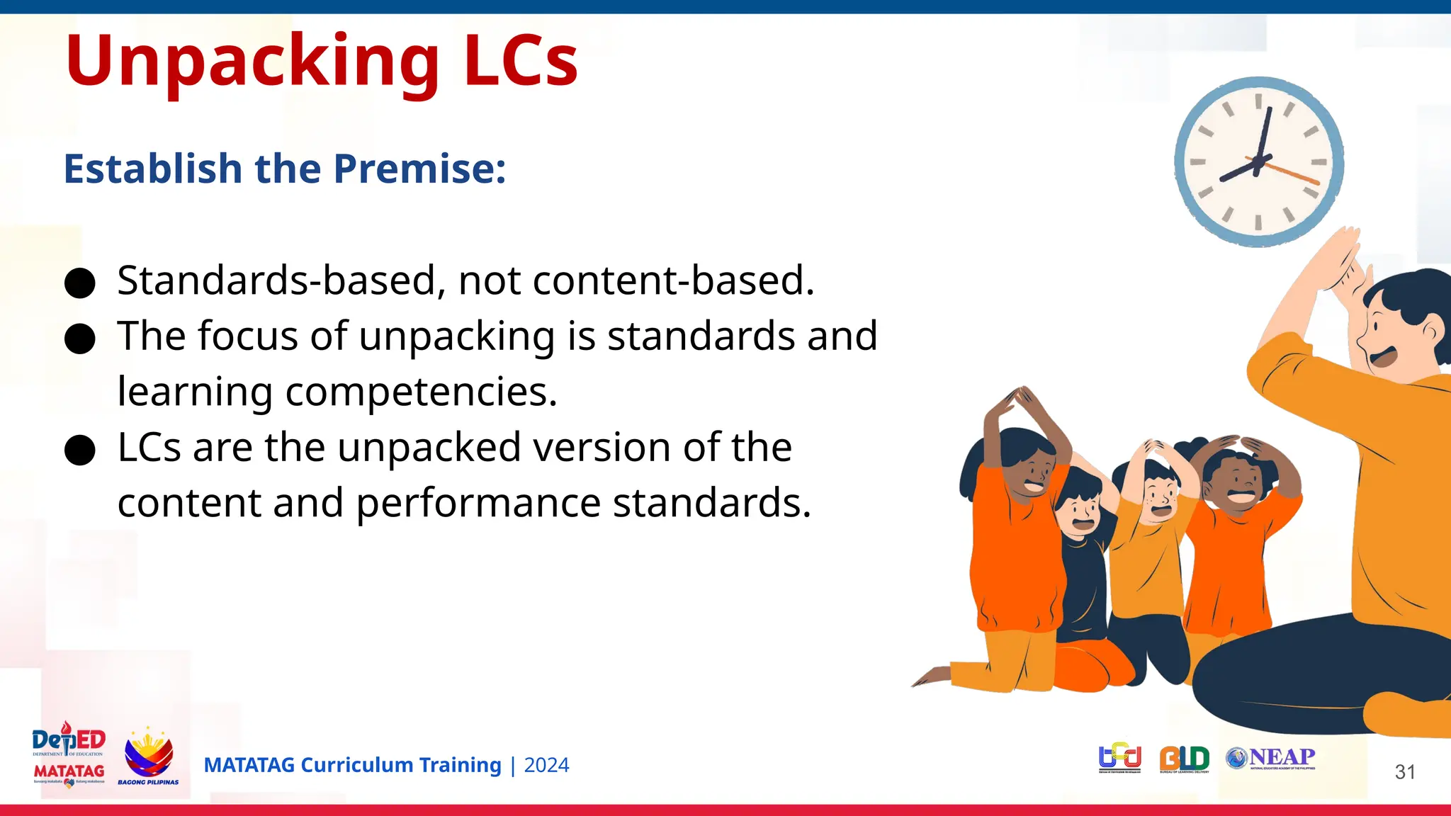 MATATAG Curriculum Training | 2024 31
Unpacking LCs
Establish the Premise:
● Standards-based, not content-based.
● The focus of unpacking is standards and
learning competencies.
● LCs are the unpacked version of the
content and performance standards.
 