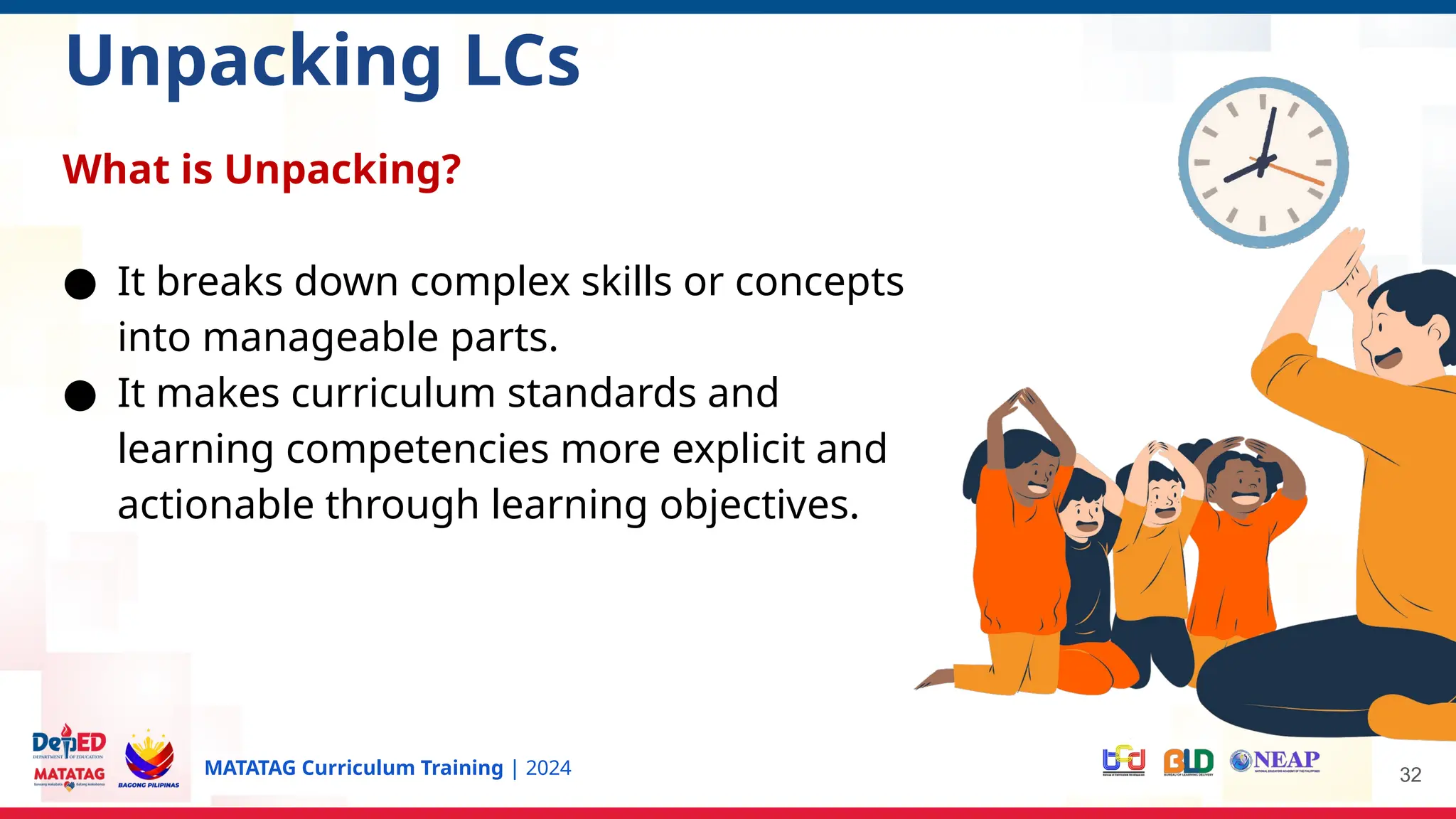 MATATAG Curriculum Training | 2024 32
Unpacking LCs
What is Unpacking?
● It breaks down complex skills or concepts
into manageable parts.
● It makes curriculum standards and
learning competencies more explicit and
actionable through learning objectives.
 