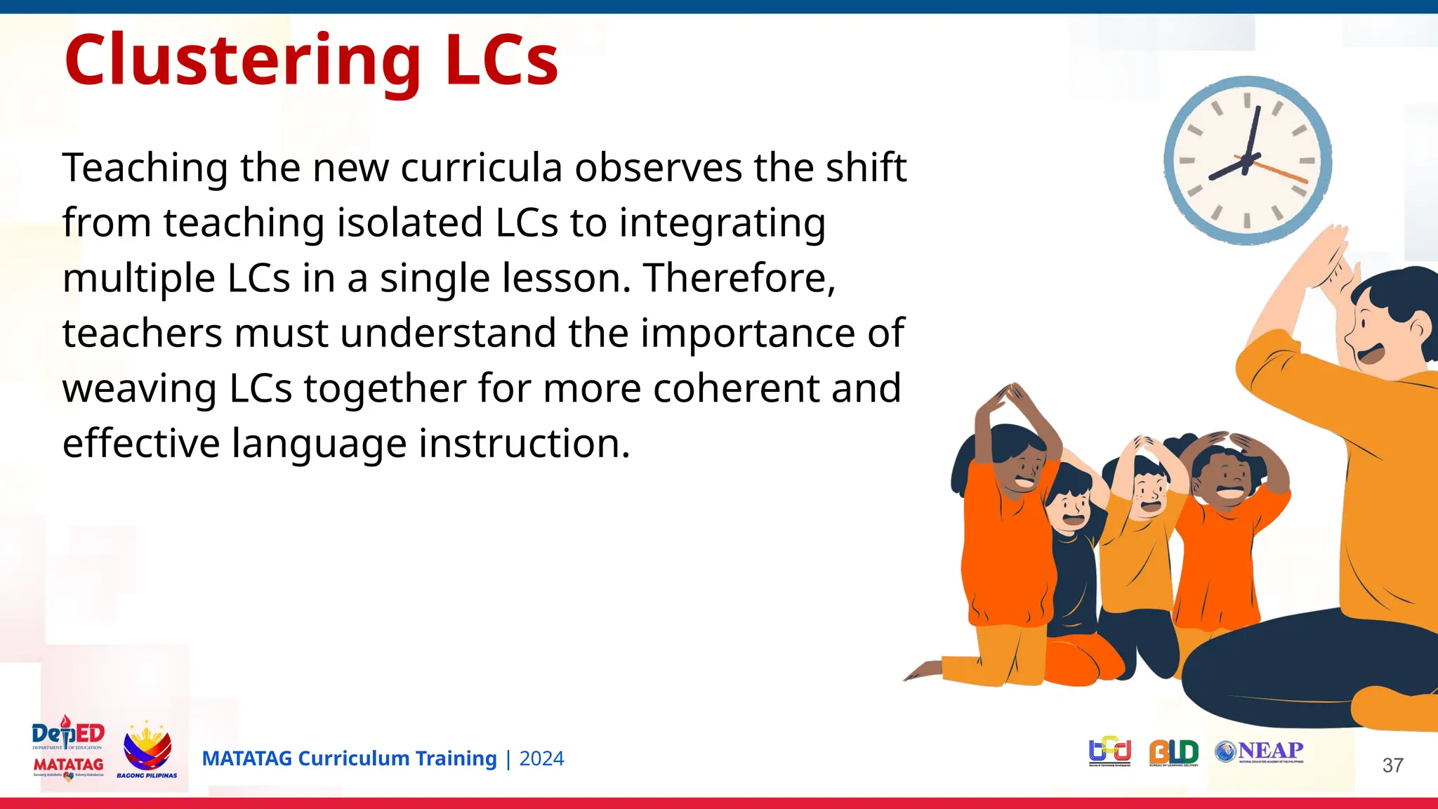 MATATAG Curriculum Training | 2024 37
Clustering LCs
Teaching the new curricula observes the shift
from teaching isolated LCs to integrating
multiple LCs in a single lesson. Therefore,
teachers must understand the importance of
weaving LCs together for more coherent and
effective language instruction.
 