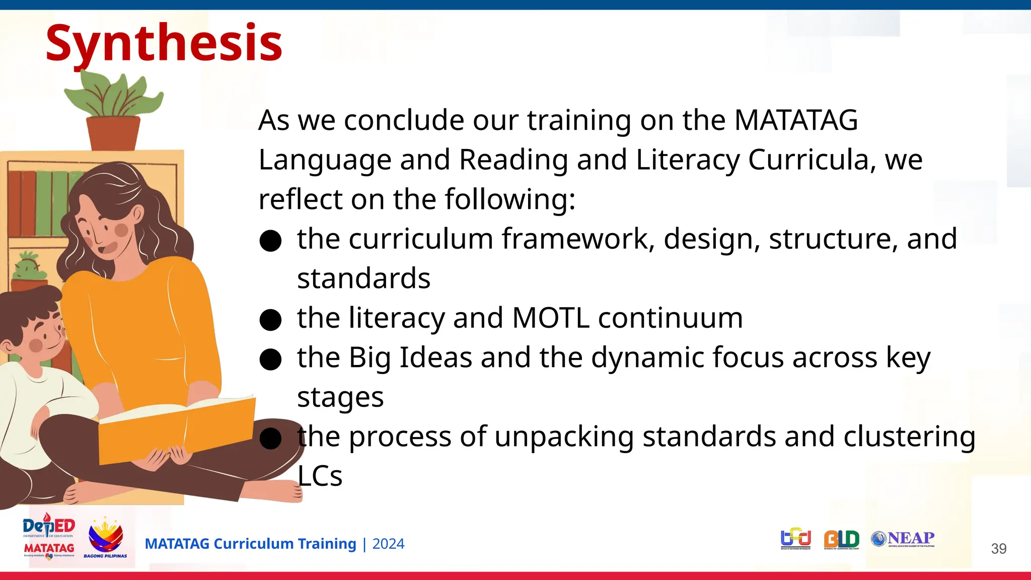 MATATAG Curriculum Training | 2024 39
Synthesis
As we conclude our training on the MATATAG
Language and Reading and Literacy Curricula, we
reflect on the following:
● the curriculum framework, design, structure, and
standards
● the literacy and MOTL continuum
● the Big Ideas and the dynamic focus across key
stages
● the process of unpacking standards and clustering
LCs
 