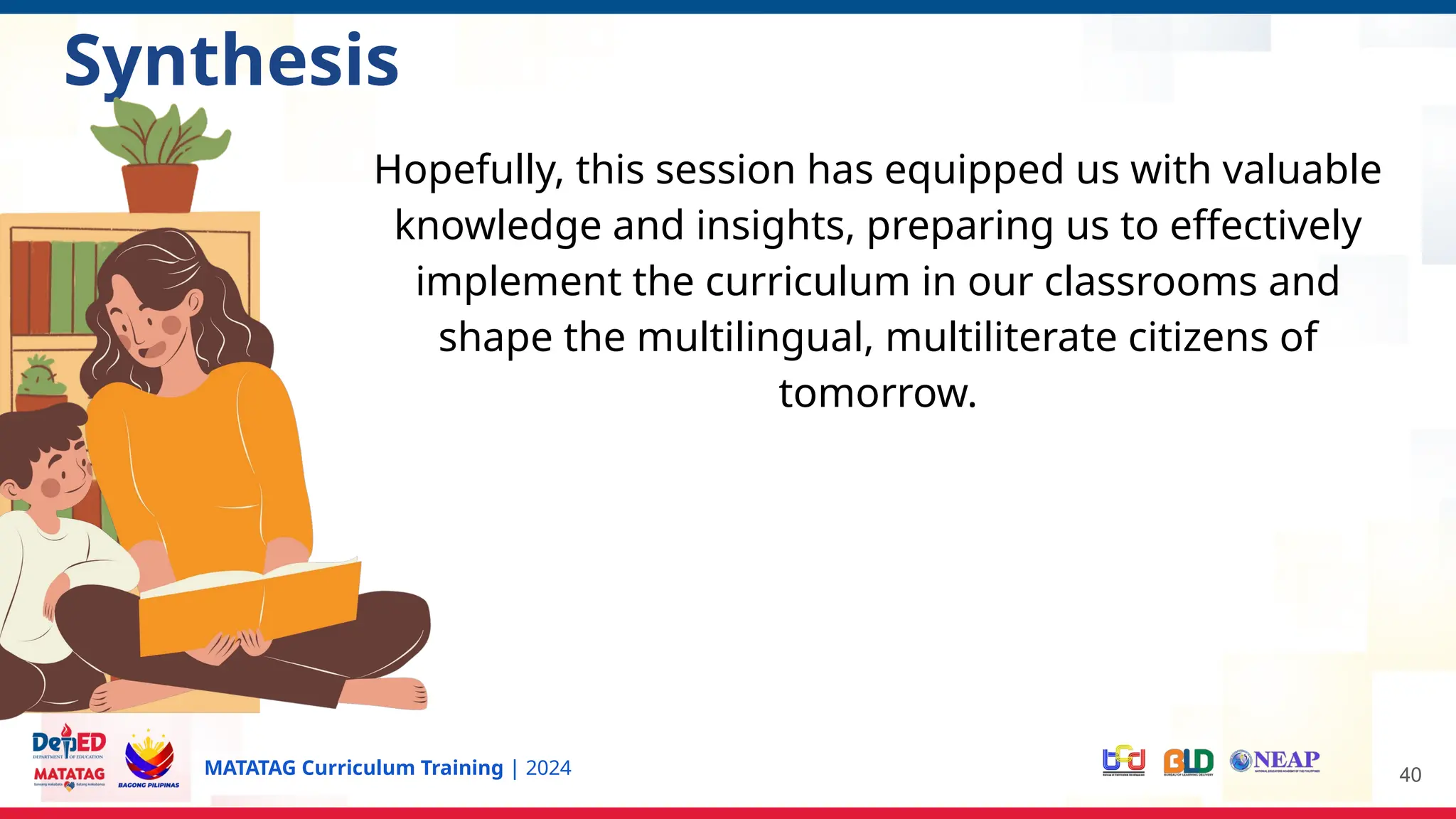 MATATAG Curriculum Training | 2024 40
Synthesis
Hopefully, this session has equipped us with valuable
knowledge and insights, preparing us to effectively
implement the curriculum in our classrooms and
shape the multilingual, multiliterate citizens of
tomorrow.
 