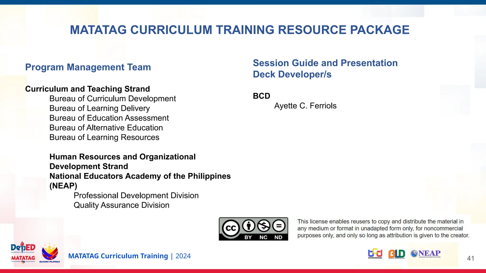 MATATAG Curriculum Training | 2024
Program Management Team
Curriculum and Teaching Strand
Bureau of Curriculum Development
Bureau of Learning Delivery
Bureau of Education Assessment
Bureau of Alternative Education
Bureau of Learning Resources
Human Resources and Organizational
Development Strand
National Educators Academy of the Philippines
(NEAP)
Professional Development Division
Quality Assurance Division
Session Guide and Presentation
Deck Developer/s
BCD
Ayette C. Ferriols
MATATAG CURRICULUM TRAINING RESOURCE PACKAGE
41
 