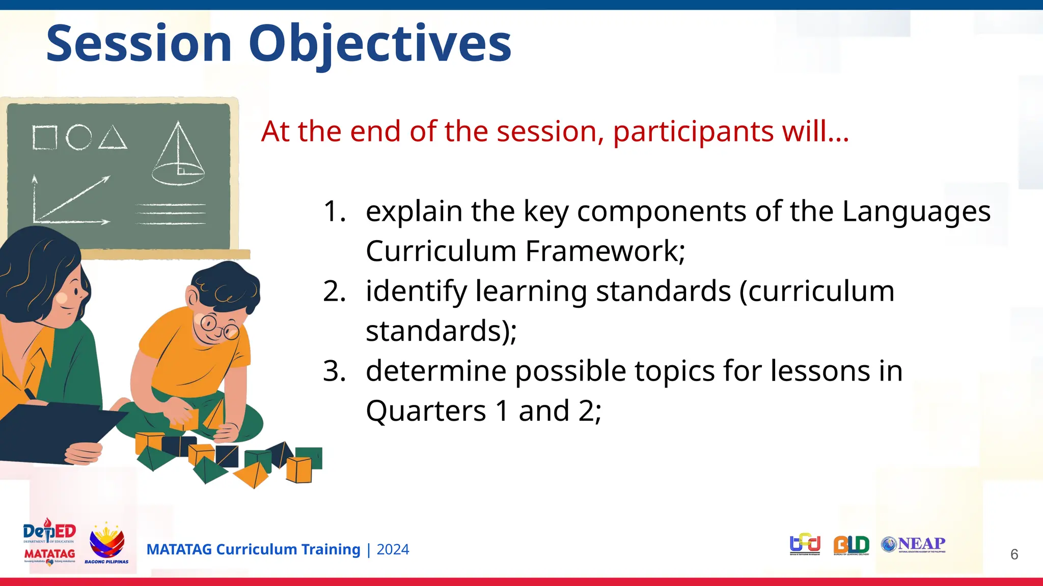 MATATAG Curriculum Training | 2024
Session Objectives
At the end of the session, participants will…
1. explain the key components of the Languages
Curriculum Framework;
2. identify learning standards (curriculum
standards);
3. determine possible topics for lessons in
Quarters 1 and 2;
6
 