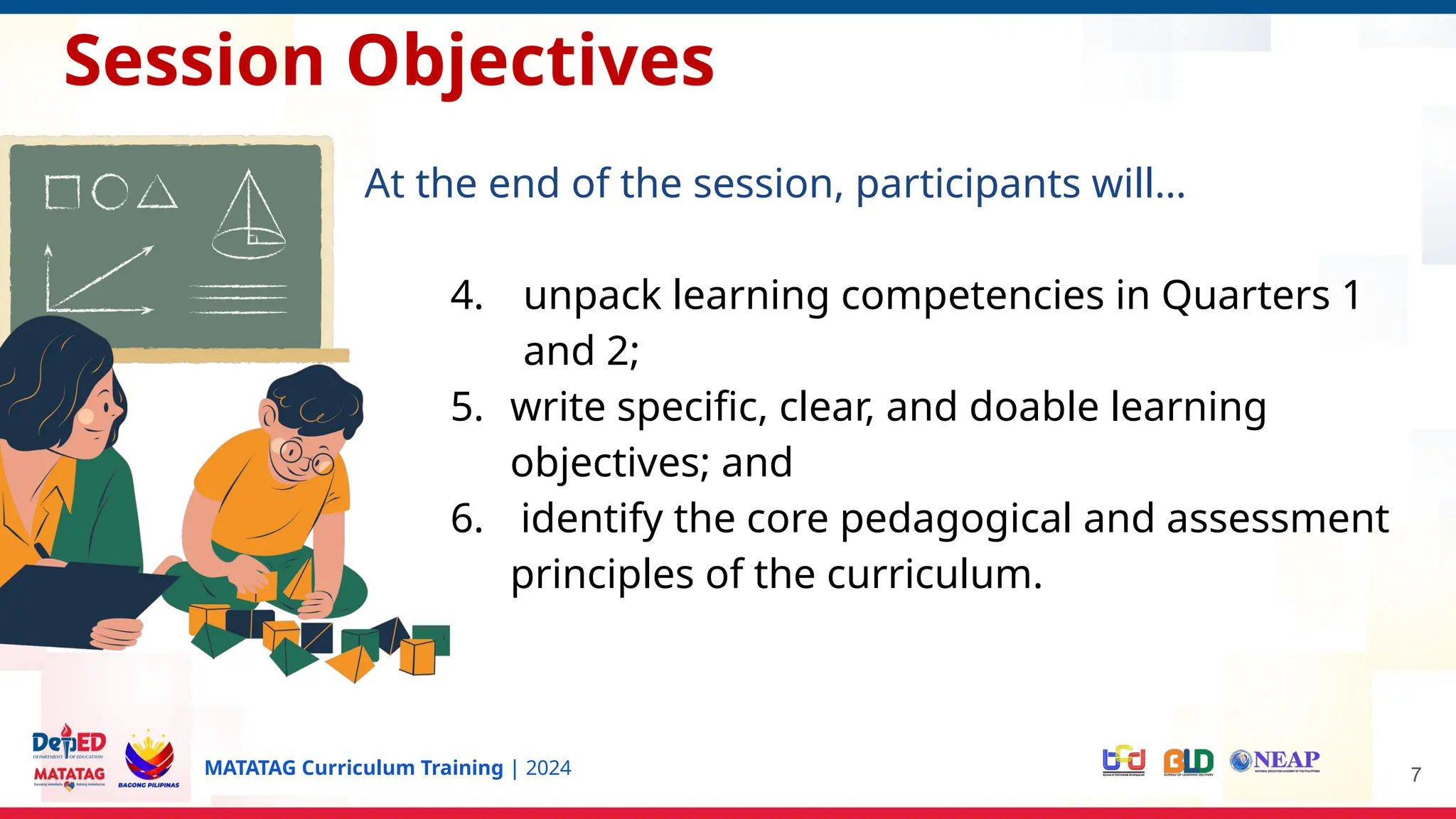MATATAG Curriculum Training | 2024
Session Objectives
At the end of the session, participants will…
4. unpack learning competencies in Quarters 1
and 2;
5. write specific, clear, and doable learning
objectives; and
6. identify the core pedagogical and assessment
principles of the curriculum.
7
 