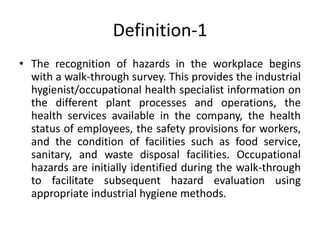 Definition-1
• The recognition of hazards in the workplace begins
with a walk-through survey. This provides the industrial
hygienist/occupational health specialist information on
the different plant processes and operations, the
health services available in the company, the health
status of employees, the safety provisions for workers,
and the condition of facilities such as food service,
sanitary, and waste disposal facilities. Occupational
hazards are initially identified during the walk-through
to facilitate subsequent hazard evaluation using
appropriate industrial hygiene methods.
 