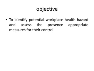 objective
• To identify potential workplace health hazard
and assess the presence appropriate
measures for their control
 