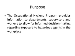 Purpose
• The Occupational Hygiene Program provides
information to departments, supervisors and
workers to allow for informed decision-making
regarding exposure to hazardous agents in the
workplace
 