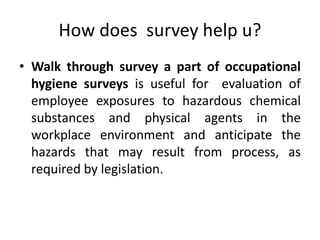 How does survey help u?
• Walk through survey a part of occupational
hygiene surveys is useful for evaluation of
employee exposures to hazardous chemical
substances and physical agents in the
workplace environment and anticipate the
hazards that may result from process, as
required by legislation.
 