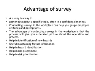 Advantage of survey
• A survey is a way to
• gather data about a specific topic, often in a confidential manner.
• Conducting surveys in the workplace can help you gauge employee
attitudes and perceptions .
• The advantage of conducting surveys in the workplace is that the
process will give you a detailed picture about the operation and
process.
• Help in identification of new hazards
• Useful in obtaining factual information
• Help in hazard identification
• Help in risk assessment
• Help in risk prioritization
 