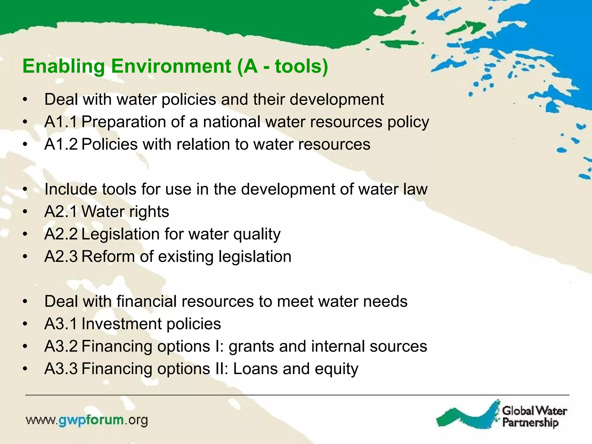 Enabling Environment (A - tools) Deal with water policies and their development A1.1 Preparation of a national water resources policy A1.2 Policies with relation to water resources Include tools for use in the development of water law   A2.1 Water rights A2.2 Legislation for water quality A2.3 Reform of existing legislation   Deal with  financial resources to meet water needs A3.1 Investment policies A3.2 Financing options I: grants and internal sources A3.3 Financing options II: Loans and equity 