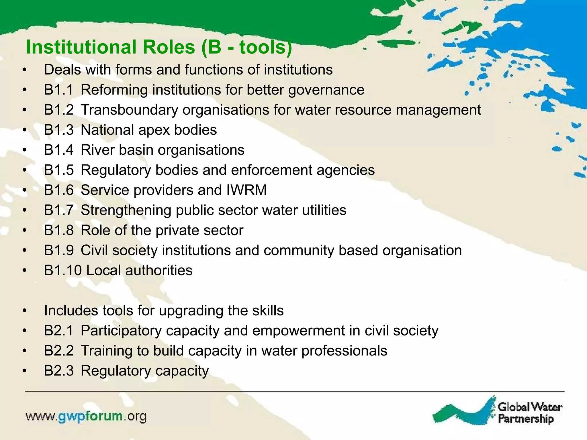 Institutional Roles (B - tools) Deals with forms and functions of institutions B1.1 Reforming institutions for better governance B1.2 Transboundary organisations for water resource management B1.3 National apex bodies  B1.4 River basin organisations B1.5 Regulatory bodies and enforcement agencies B1.6 Service providers and IWRM B1.7 Strengthening public sector water utilities B1.8 Role of the private sector  B1.9 Civil society institutions and community based organisation  B1.10 Local authorities Includes tools for upgrading the skills B2.1 Participatory capacity and empowerment in civil society B2.2  Training to build capacity in water professionals B2.3 Regulatory capacity 