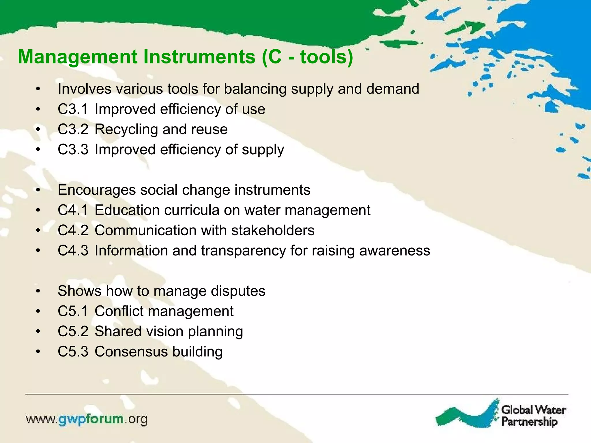Management Instruments (C - tools) Involves various tools for balancing supply and demand C3.1  Improved efficiency of use  C3.2  Recycling and reuse C3.3  Improved efficiency of supply Encourages social change instruments C4.1  Education curricula on water management C4.2  Communication with stakeholders C4.3  Information and transparency for raising awareness Shows how to manage disputes C5.1  Conflict management C5.2  Shared vision planning C5.3  Consensus building 