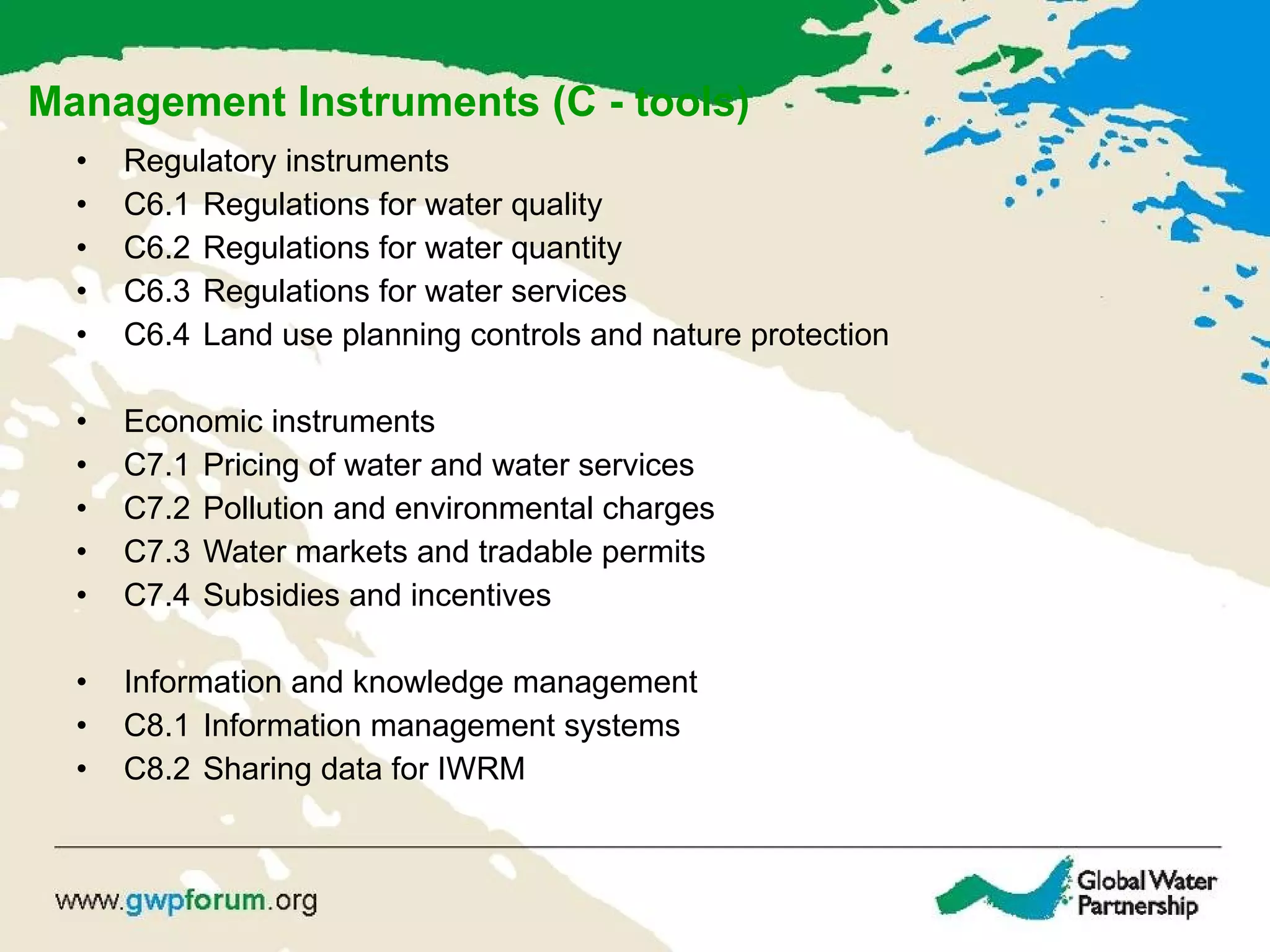 Management Instruments (C - tools) Regulatory instruments C6.1  Regulations for water quality C6.2  Regulations for water quantity C6.3  Regulations for water services C6.4  Land use planning controls and nature protection Economic instruments C7.1  Pricing of water and water services C7.2  Pollution and environmental charges C7.3 Water markets and tradable permits C7.4 Subsidies and incentives Information and knowledge management C8.1 Information management systems C8.2  Sharing data for IWRM 