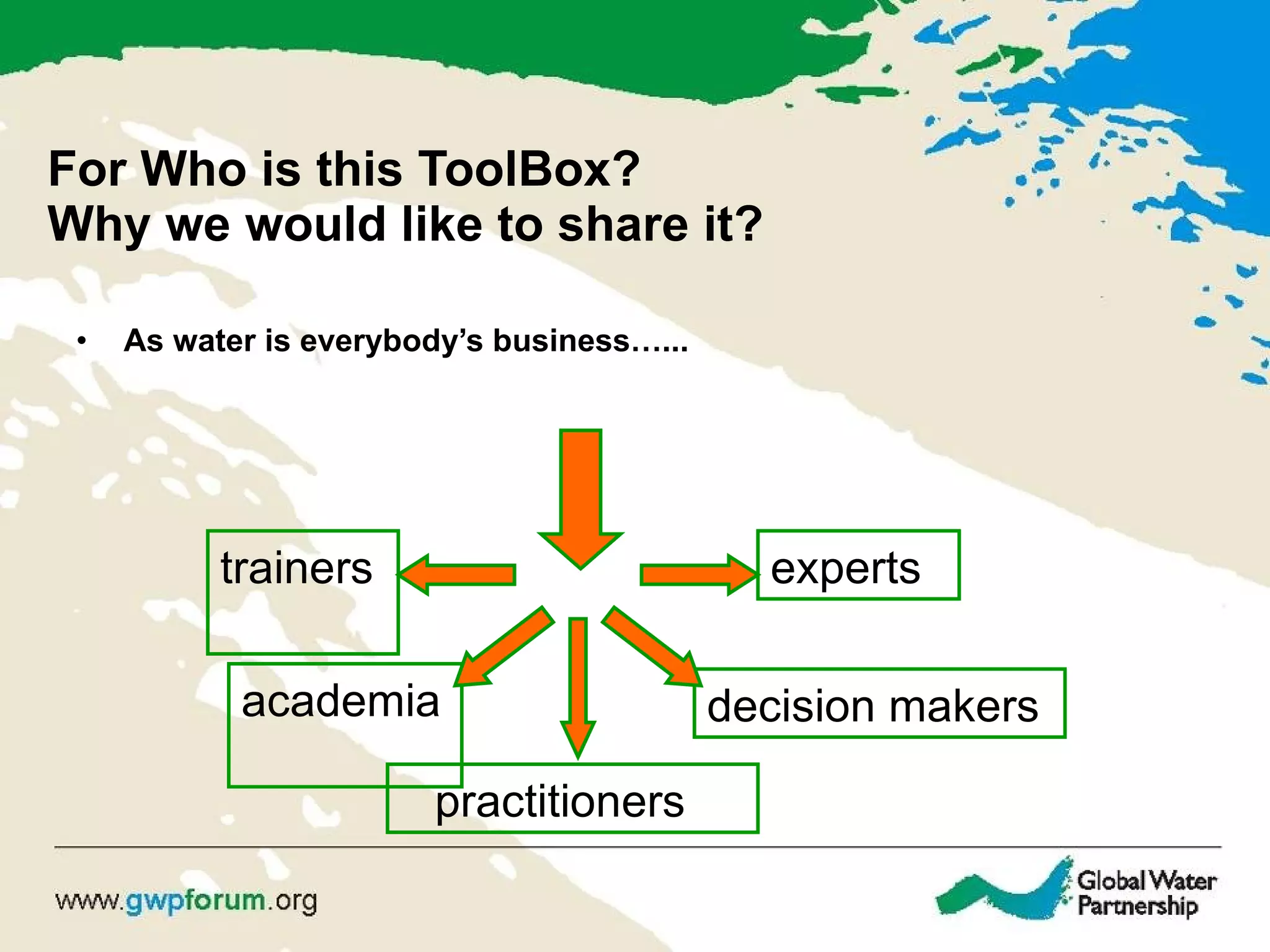 For Who is this ToolBox?  Why we would like to share it? As water is everybody’s business…... trainers  practitioners  decision makers  experts  academia  